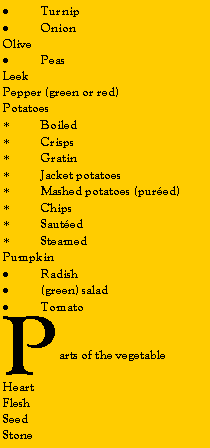 Zone de Texte: TurnipOnionOlivePeasLeekPepper (green or red)PotatoesBoiledCrispsGratinJacket potatoesMashed potatoes (pured)ChipsSautedSteamedPumpkinRadish(green) saladTomatoParts of the vegetableHeartFleshSeedStone